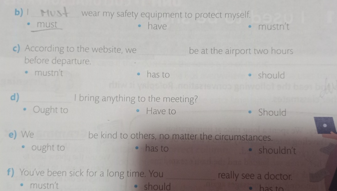 wear my safety equipment to protect myself.
_must have mustn't
c) According to the website, we _be at the airport two hours
before departure.
mustn't has to should
d) _I bring anything to the meeting?
Ought to Have to Should
e) We _be kind to others, no matter the circumstances.
ought to has to shouldn't
f) You've been sick for a long time. You _really see a doctor.
mustn’t should has to