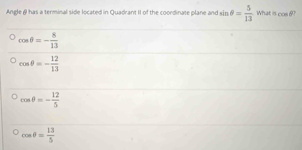 Angle θ has a terminal side located in Quadrant II of the coordinate plane and sin θ = 5/13 . What is cos θ 2
cos θ =- 8/13 
cos θ =- 12/13 
cos θ =- 12/5 
cos θ = 13/5 