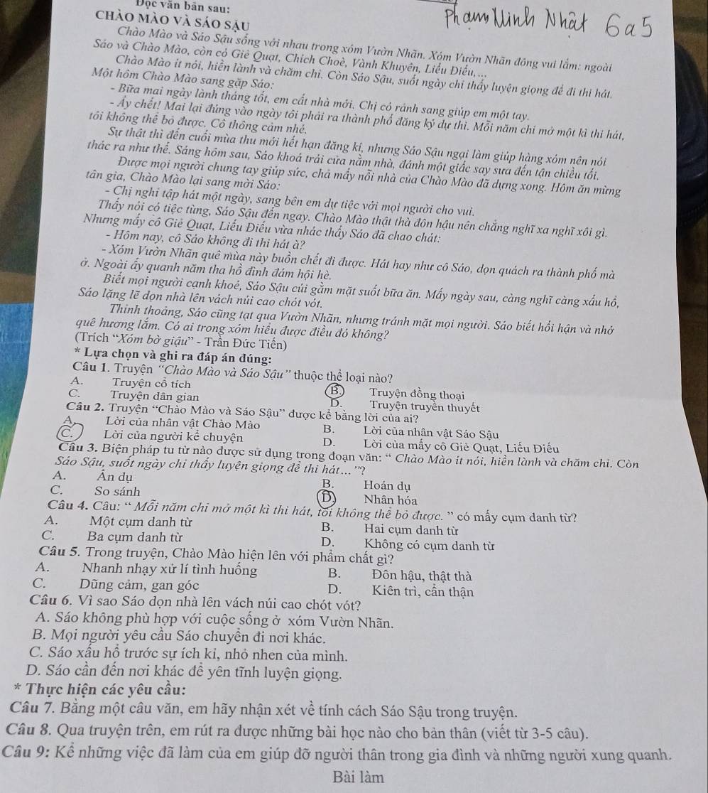 Độc văn bản sau:
chào mào và sáo sậu
Chào Mào và Sáo Sậu sống với nhau trong xóm Vườn Nhãn. Xóm Vườn Nhãn đồng vui lắm: ngoài
Sáo và Chào Mào, còn có Giê Quạt, Chích Choè, Vành Khuyên, Liểu Điểu, ...
Chào Mào it nói, hiền lành và chăm chỉ. Còn Sáo Sậu, suốt ngày chỉ thấy luyện giọng để đi thi hát.
Một hôm Chào Mào sang gặp Sáo:
- Bữa mai ngày lành tháng tốt, em cất nhà mới. Chị có ránh sang giúp em một tay.
- Ấy chết! Mai lại đứng vào ngày tôi phải ra thành phố đăng ký dự thì. Mỗi năm chi mở một kì thi hát,
tôi không thể bỏ được. Cô thông cảm nhé.
Sự thật thì đến cuối mùa thu mới hết hạn đăng ki, nhưng Sáo Sậu ngại làm giúp hàng xóm nên nói
thác ra như thể. Sáng hôm sau, Sáo khoá trải cửa nằm nhà, đánh một giấc say sưa đến tận chiều tối.
Được mọi người chung tay giúp sức, chả mẩy nỗi nhà của Chào Mào đã dựng xong. Hôm ăn mừng
tân gia, Chào Mào lại sang mời Sáo:
- Chị nghi tập hát một ngày, sang bên em dự tiệc với mọi người cho vui.
Thấy nói có tiệc tùng, Sáo Sậu đến ngay. Chào Mào thật thà đôn hậu nên chắng nghĩ xa nghĩ xôi gì.
Nhưng mấy cô Giê Quạt, Liếu Điếu vừa nhác thấy Sáo đã chao chát:
- Hôm nay, cô Sảo không đi thi hát à?
- Xóm Vườn Nhãn quê mùa này buồn chết đi được. Hát hay như cô Sáo, dọn quách ra thành phố mà
ở. Ngoài ấy quanh năm tha hồ đình đám hội hè.
Biết mọi người cạnh khoé, Sáo Sậu củi gầm mặt suốt bữa ăn. Mấy ngày sau, càng nghĩ càng xấu hồ,
Sáo lặng lẽ dọn nhà lên vách núi cao chót vót.
Thinh thoảng, Sáo cũng tạt qua Vườn Nhãn, nhưng tránh mặt mọi người. Sáo biết hối hận và nhớ
quê hương lắm. Có ai trong xóm hiều được điều đó không?
(Trích “Xóm bờ giậu” - Trần Đức Tiến)
* Lựa chọn và ghi ra đáp án đúng:
Câu 1. Truyện “Chào Mào và Sáo Sậu” thuộc thể loại nào?
A.  Truyện cổ tích B) Truyện đồng thoại
C. Truyện dân gian D.Truyện truyền thuyết
Câu 2. Truyện “Chào Mào và Sáo Sậu” được kể bằng lời của ai?
a  Lời của nhân vật Chào Mào B. Lời của nhân vật Sảo Sậu
C. Lời của người kể chuyện D. Lời của mấy cổ Giê Quạt, Liếu Điếu
Cầu 3. Biện pháp tu từ nào được sử dụng trong đoạn văn: “ Chào Mào it nói, hiền lành và chăm chỉ. Còn
Sáo Sậu, suốt ngày chi thấy luyện giọng để thi hát...''?
A. Ấn dụ B. Hoán dụ
C.      So sánh Nhân hóa
D
Câu 4. Câu: “ Mỗi năm chi mở một kì thi hát, tối không thể bỏ được. ” có mấy cụm danh từ?
A. Một cụm danh từ Hai cụm danh từ
B.
C. Ba cụm danh từ D. Không có cụm danh từ
Câu 5. Trong truyện, Chào Mào hiện lên với phẩm chất gì?
A. Nhanh nhạy xử lí tình huống B. Đôn hậu, thật thà
C. Dũng cảm, gan góc D. Kiên trì, cần thận
Câu 6. Vì sao Sáo dọn nhà lên vách núi cao chót vót?
A. Sáo không phù hợp với cuộc sống ở xóm Vườn Nhãn.
B. Mọi người yêu cầu Sáo chuyền đi nơi khác.
C. Sáo xấu hồ trước sự ích ki, nhỏ nhen của mình.
D. Sáo cần đến nơi khác đề yên tĩnh luyện giọng.
* Thực hiện các yêu cầu:
Câu 7. Bằng một câu văn, em hãy nhận xét về tính cách Sáo Sậu trong truyện.
Câu 8. Qua truyện trên, em rút ra được những bài học nào cho bản thân (viết từ 3-5 câu).
Câu 9: Kể những việc đã làm của em giúp đỡ người thân trong gia đình và những người xung quanh.
Bài làm