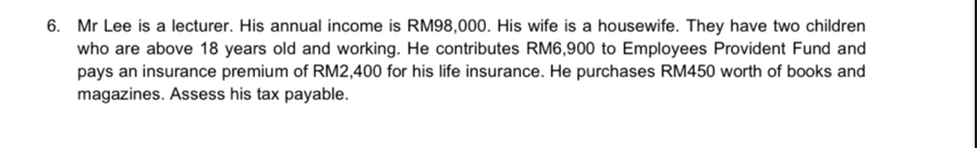 Mr Lee is a lecturer. His annual income is RM98,000. His wife is a housewife. They have two children 
who are above 18 years old and working. He contributes RM6,900 to Employees Provident Fund and 
pays an insurance premium of RM2,400 for his life insurance. He purchases RM450 worth of books and 
magazines. Assess his tax payable.