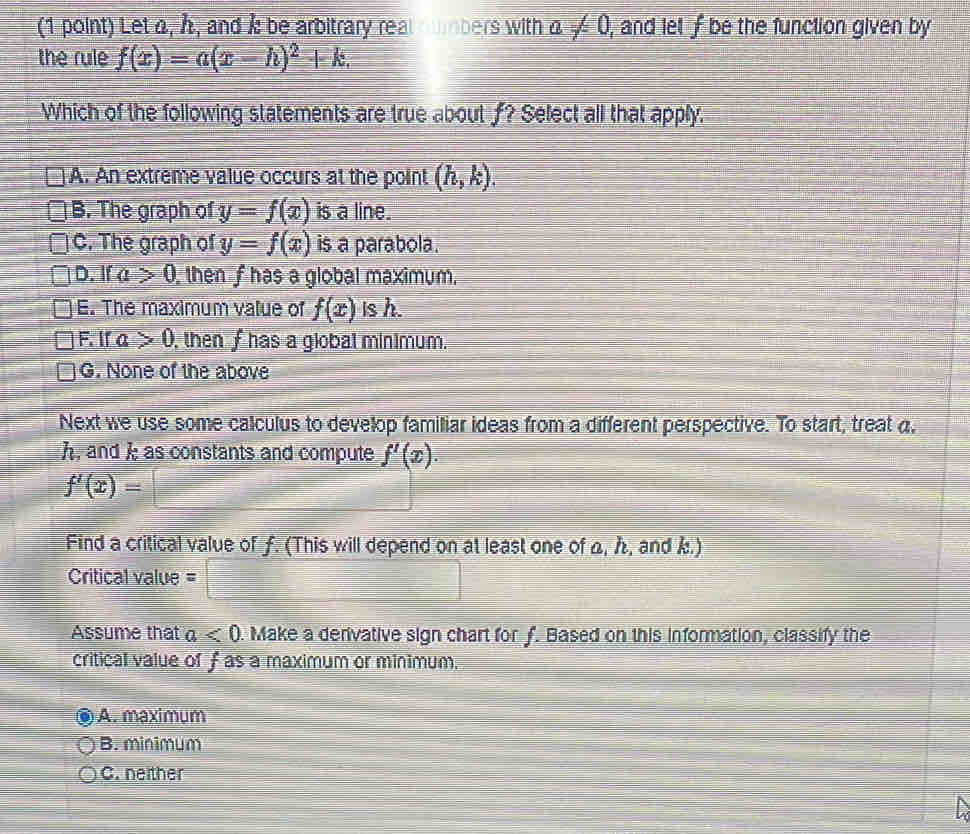 Let a, h, and k be arbitrary real cmbers with a!= 0 , and let f be the function given by 
the rule f(x)=a(x-h)^2+k. 
Which of the following statements are true about f? Select all that apply.
A. An extreme value occurs at the point (h,k).
B. The graph of y=f(x) is a line.
C. The graph of y=f(x) is a parabola.
D. If a>0 then f has a global maximum.
E. The maximum value of f(x) is h.
F. If a>0 , then f has a global mínimum.
G. None of the above
Next we use some calculus to develop familiar ideas from a different perspective. To start, treat a.
h, and k as constants and compute f'(x).
f'(x)=□
Find a critical value of ƒ. (This will depend on at least one of a, , and k.)
Critical value =□
Assume that a<0</tex> . Make a derivative sign chart for f. Based on this information, classify the
critical value of f as a maximum or minimum.
A. maximum
B. minimum
C. neither