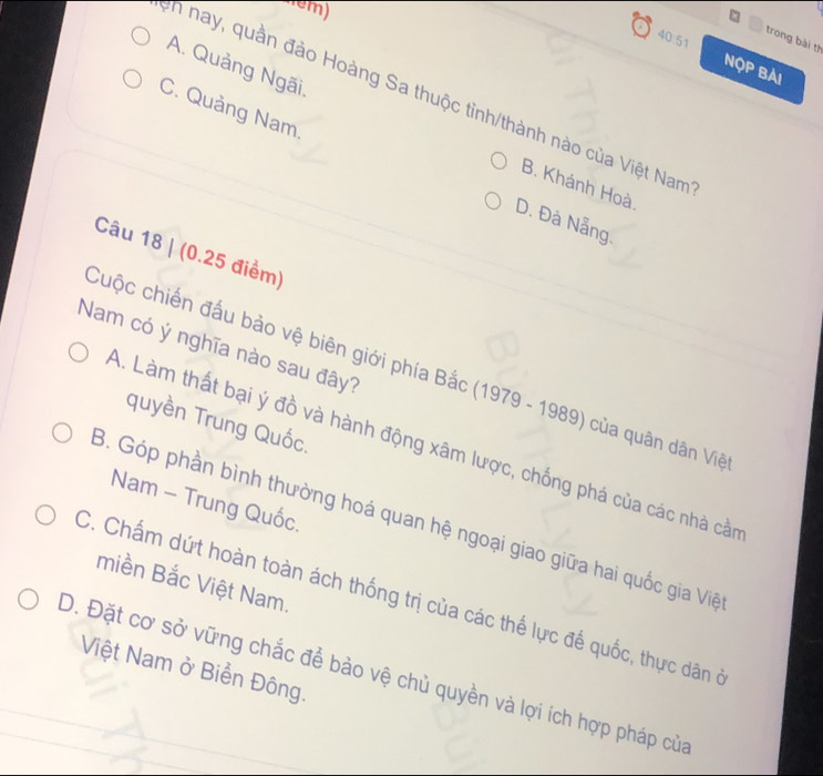 em)
trong bài th
40:51 NộP Bài
A. Quảng Ngãi.
n nay, quần đảo Hoàng Sa thuộc tỉnh/thành nào của Việt Nam
C. Quảng Nam.
B. Khánh Hoà
D. Đà Nẵng.
Câu 18 | (0.25 điểm)
Nam có ý nghĩa nào sau đây?
Cuộc chiến đấu bảo vệ biên giới phía Bắc (1979 - 1989) của quân dân Việ
quyền Trung Quốc.
A. Làm thất bại ý đồ và hành động xâm lược, chống phá của các nhà cần
Nam - Trung Quốc.
B. Góp phần bình thường hoá quan hệ ngoại giao giữa hai quốc gia Việ
miền Bắc Việt Nam.
C. Chấm dứt hoàn toàn ách thống trị của các thế lực đế quốc, thực dân ở
Việt Nam ở Biển Đông.
D. Đặt cơ sở vững chắc để bảo vệ chủ quyền và lợi ích hợp pháp của