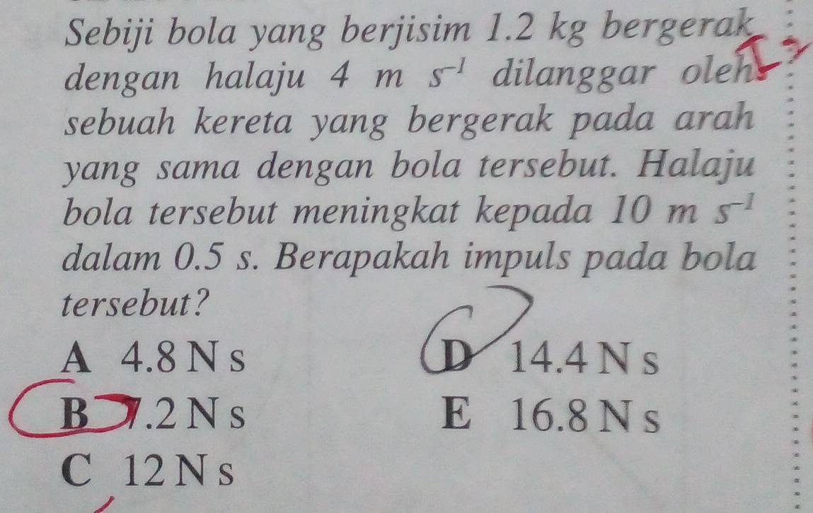 Sebiji bola yang berjisim 1.2 kg bergerak
dengan halaju 4 m s^(-1) dilanggar oleh
sebuah kereta yang bergerak pada arah
yang sama dengan bola tersebut. Halaju
bola tersebut meningkat kepada 10ms^(-1)
dalam 0.5 s. Berapakah impuls pada bola
tersebut?
A 4.8 N s D 14.4 N s
B⊃. 2 N s E 16.8 N s
C 12 N s