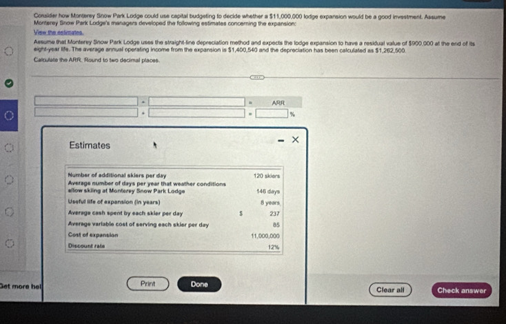 Consider how Monterey Snow Park Lodge could use capital budgeting to decide whether a $11,000,000 lodge expansion would be a good investment. Assume 
Monteray Snow Park Lodge's managers developed the following estimates concerning the expansion: 
View the estimates. 
Assume that Monterey Snow Park Lodge uses the straight-line depreciation method and expects the lodge expansion to have a residual value of $900,000 at the end of its 
eight-year life. The average annual operating income from the expansion is $1,400,540 and the depreciation has been calculated as $1,262,500. 
Calculate the ARR. Round to two decimal places. 
ARR 
Estimates 
Number of additional skiers per day 120 skiers 
Average number of days per year that weather conditions 
sllow skling at Monterey Snow Park Lodge 146 days
Useful life of expansion (in years) 8 years
Average cash spent by each skier per day $ 237
Average varlable cost of serving each skier per day 85
Cost of expansion 11,000,000
Discount rate 12%
et more he Print Done Clear all Check answer