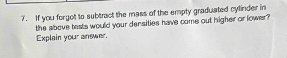 If you forgot to subtract the mass of the empty graduated cylinder in 
the above tests would your densities have come out higher or lower ? 
Explain your answer.