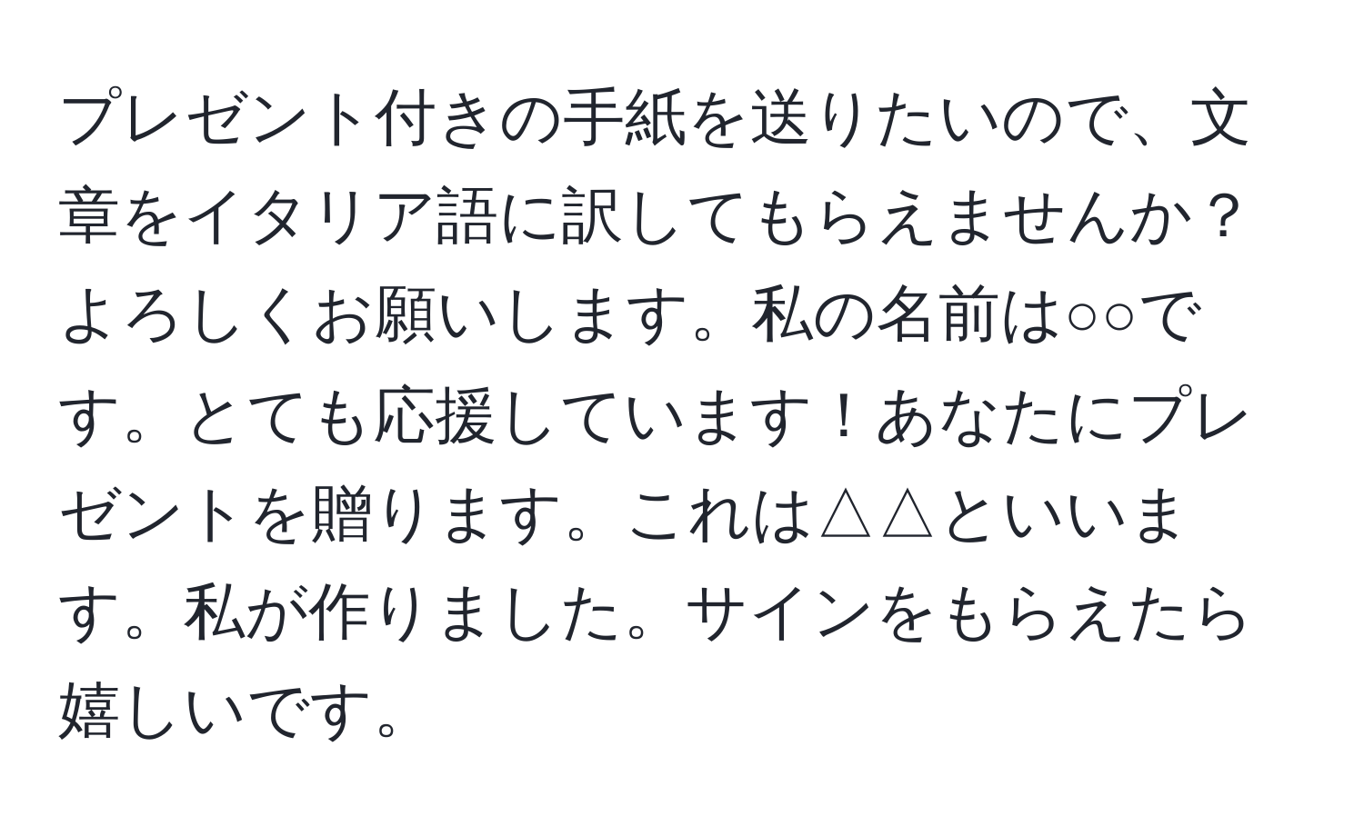 プレゼント付きの手紙を送りたいので、文章をイタリア語に訳してもらえませんか？よろしくお願いします。私の名前は○○です。とても応援しています！あなたにプレゼントを贈ります。これは△△といいます。私が作りました。サインをもらえたら嬉しいです。