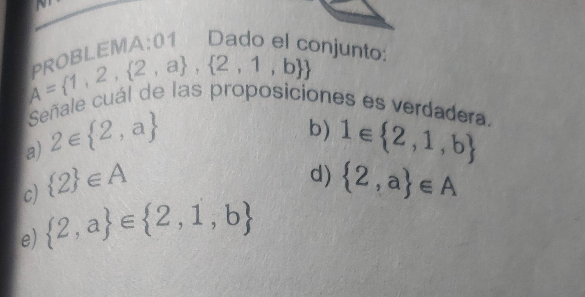 ¬*BLEMA:01 Dado el conjunto:
A= 1,2, 2,a , 2,1,b 
proposiciones es verdadera. 
Señale 
a) 2∈  2,a
b) 1∈  2,1,b
c)  2 ∈ A
d)  2,a ∈ A
e)  2,a ∈  2,1,b