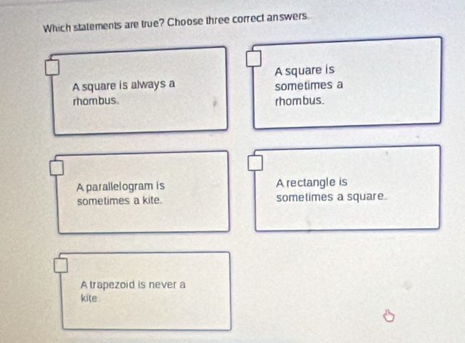 Which statements are true? Choose three correct answers.
A square is always a A square is
sometimes a
rhombus. rhombus.
A parallelogram is A rectangle is
sometimes a kite. sometimes a square.
A trapezoid is never a
kite