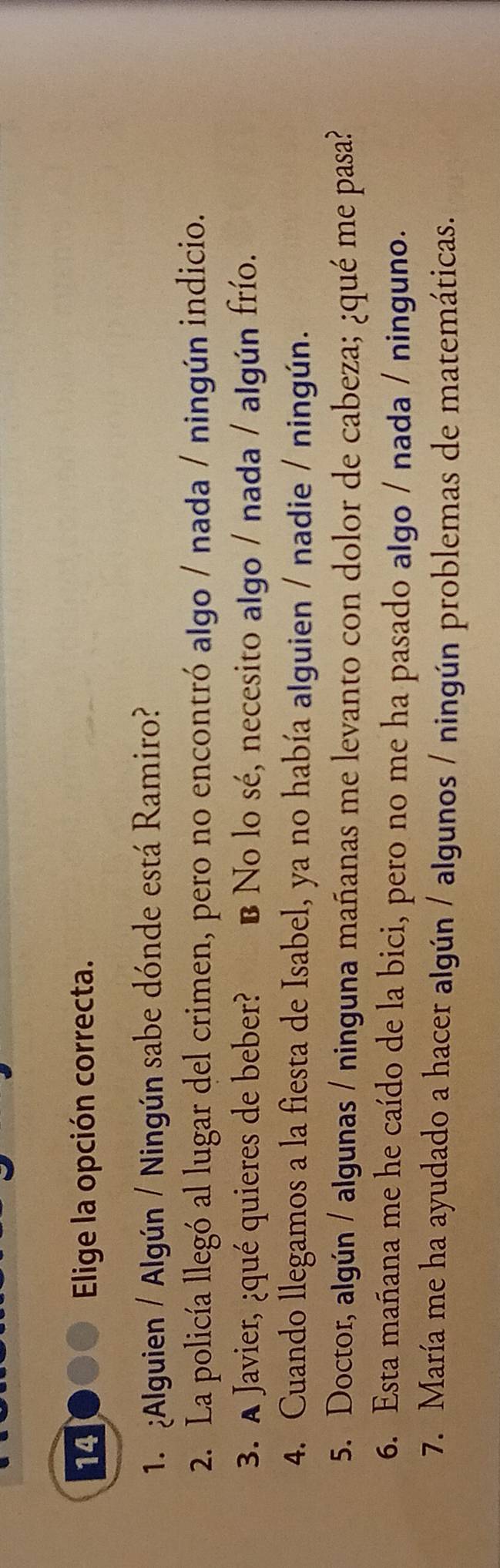 Elige la opción correcta.
1. ¿Alguien / Algún / Ningún sabe dónde está Ramiro?
2. La policía llegó al lugar del crimen, pero no encontró algo / nada / ningún indicio.
3. A Javier, ¿qué quieres de beber? B No lo sé, necesito algo / nada / algún frío.
4. Cuando llegamos a la fiesta de Isabel, ya no había alguien / nadie / ningún.
5. Doctor, algún / algunas / ninguna mañanas me levanto con dolor de cabeza; ¿qué me pasa?
6. Esta mañana me he caído de la bici, pero no me ha pasado algo / nada / ninguno.
7. María me ha ayudado a hacer algún / algunos / ningún problemas de matemáticas.