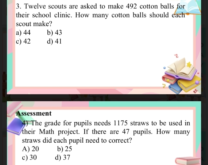 Twelve scouts are asked to make 492 cotton balls for
their school clinic. How many cotton balls should each
scout make?
a) 44 b) 43
c) 42 d) 41
Assessment
4) The grade for pupils needs 1175 straws to be used in
their Math project. If there are 47 pupils. How many
straws did each pupil need to correct?
A) 20 b) 25
c) 30 d) 37