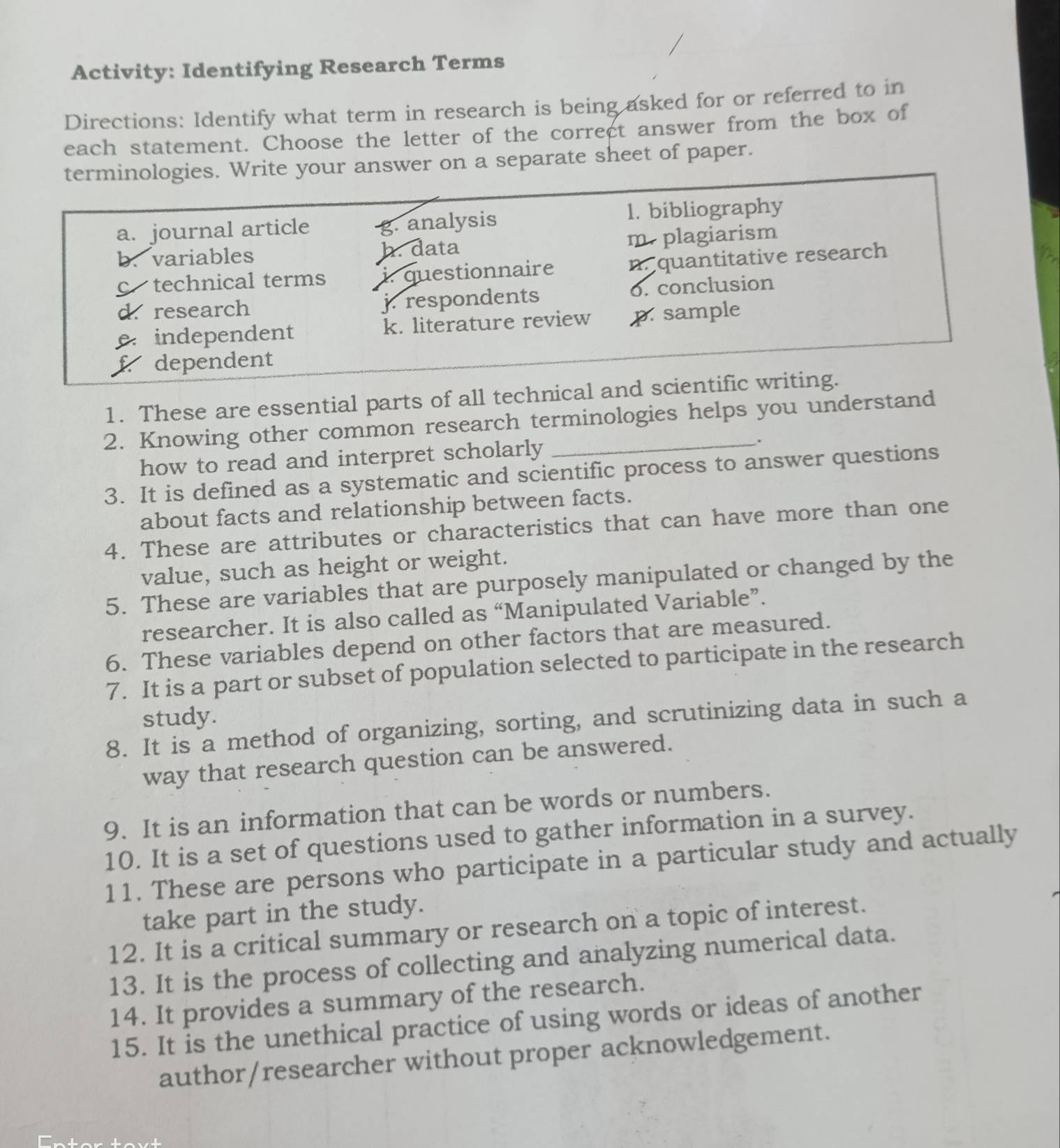 Activity: Identifying Research Terms
Directions: Identify what term in research is being asked for or referred to in
each statement. Choose the letter of the correct answer from the box of
terminologies. Write your answer on a separate sheet of paper.
a. journal article g. analysis 1. bibliography
b. variables h. data m. plagiarism
c technical terms iquestionnaire n. quantitative research
d. research j respondents o. conclusion
e independent k. literature review p. sample
f dependent
1. These are essential parts of all technical and scientific writing.
2. Knowing other common research terminologies helps you understand
how to read and interpret scholarly .
3. It is defined as a systematic and scientific process to answer questions
about facts and relationship between facts.
4. These are attributes or characteristics that can have more than one
value, such as height or weight.
5. These are variables that are purposely manipulated or changed by the
researcher. It is also called as “Manipulated Variable”.
6. These variables depend on other factors that are measured.
7. It is a part or subset of population selected to participate in the research
study.
8. It is a method of organizing, sorting, and scrutinizing data in such a
way that research question can be answered.
9. It is an information that can be words or numbers.
10. It is a set of questions used to gather information in a survey.
11. These are persons who participate in a particular study and actually
take part in the study.
12. It is a critical summary or research on a topic of interest.
13. It is the process of collecting and analyzing numerical data.
14. It provides a summary of the research.
15. It is the unethical practice of using words or ideas of another
author/researcher without proper acknowledgement.