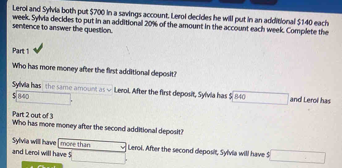 Leroi and Sylvia both put $700 in a savings account. Leroi decides he will put in an additional $140 each
week. Sylvia decides to put in an additional 20% of the amount in the account each week. Complete the
sentence to answer the question.
Part 1
Who has more money after the first additional deposit?
Sylvia has the same amount as Leroi. After the first deposit, Sylvia has $ 840 □ and Leroi has
$ 840
||b| 
Part 2 out of 3
Who has more money after the second additional deposit?
Sylvia will have| more than overline v Leroi. After the second deposit, Sylvia will have $ □
and Leroi will have $ □.