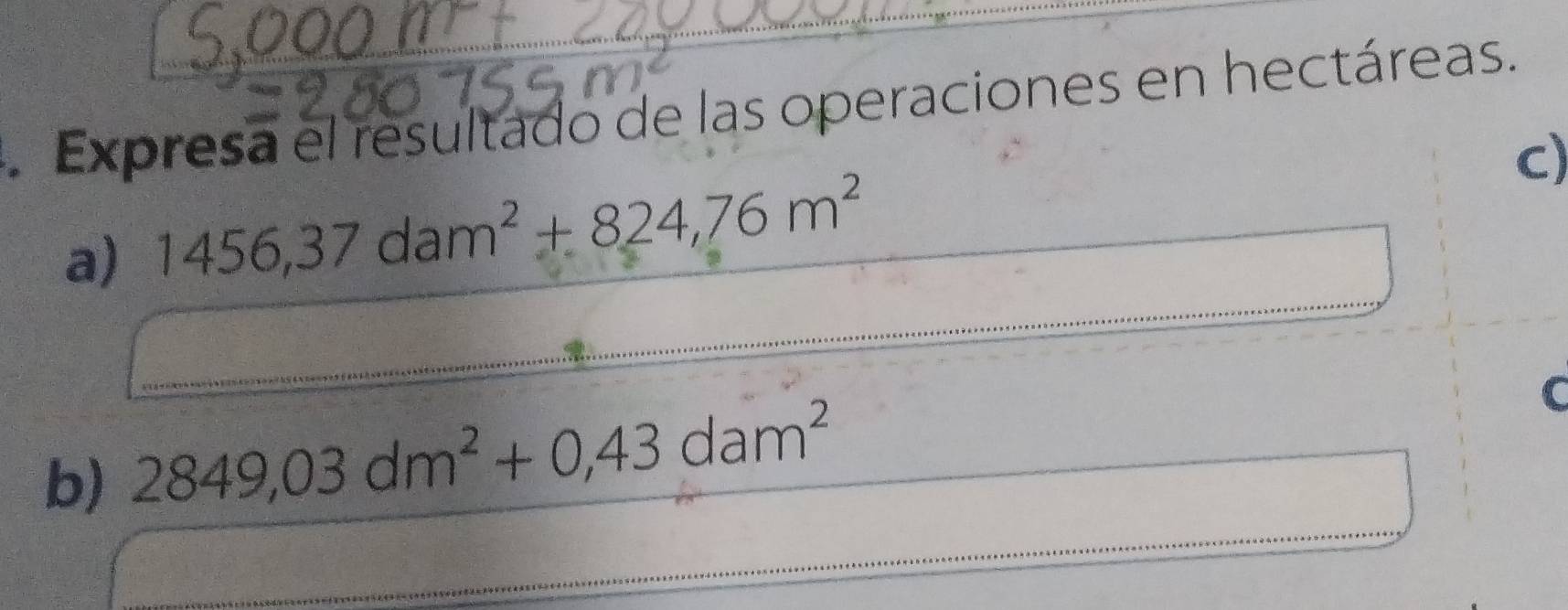 Expresa el resultado de las operaciones en hectáreas. 
C) 
_ 
a) 1456,37dam^2+824,76m^2
_ 
_ 
_ 
b) 2849,03dm^2+0,43dam^2
_ 
_