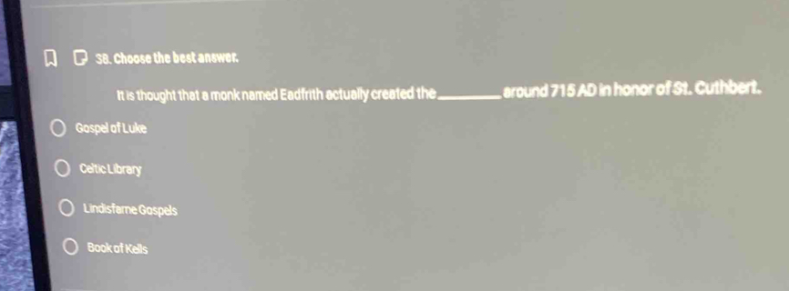 Choose the best answer.
It is thought that a monk named Eadfrith actually created the_ around 715 AD in honor of St. Cuthbert.
Gospel of Luke
Celtic Library
Lindisfare Gospels
Book of Kells