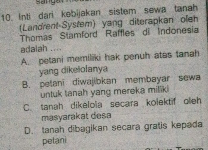 Sangat
10. Inti dari kebijakan sistem sewa tanah
(Landrent-System) yang diterapkan oleh
Thomas Stamford Raffles di Indonesía
adalah ....
A. petani memiliki hak penuh atas tanah
yang dikelolanya
B. petani diwajibkan membayar sewa
untuk tanah yang mereka miliki
C. tanah dikelola secara kolektif oleh
masyarakat desa
D. tanah dibagikan secara gratis kepada
petani