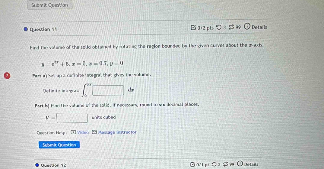 Submit Question 
Question 11 □ 0/2 pts つ 3⇄ 99 odot Details 
Find the volume of the solid obtained by rotating the region bounded by the given curves about the z -axis.
y=e^(3x)+5, x=0, x=0.7, y=0
7 Part a) Set up a definite integral that gives the volume. 
Definite integral: ∈t _0^(0.7)□ dx
Part b) Find the volume of the solid. If necessary, round to six decimal places.
V=□ units cubed 
Question Help: * Video Message instructor 
Submit Question 
Question 12 □ 0/1 pt )3 ; 99 Details