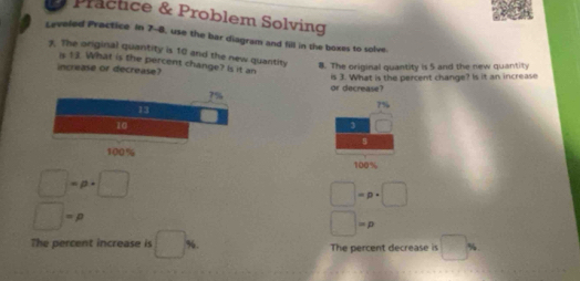 Pracuce & Problem Solving 
Leveled Practice In 7-8, use the bar diagram and fill in the boxes to solve. 
7. The original quantity is 10 and the new quantity 8. The original quantity is 5 and the new quantity 
is 1 3. What is the percent change? Is it an 
increase or decrease? 
or decrease? is 3. What is the percent change? Is it an increase
7%
frac  
$
100%
□ =p· □
□ =p· □
□ =p
□ =p
The percent increase is □ % The percent decrease is □ N