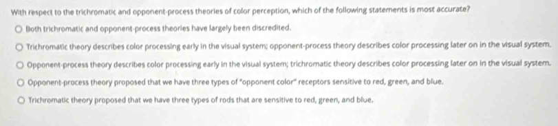 With respect to the trichromatic and opponent-process theories of color perception, which of the following statements is most accurate?
Both trichromatic and opponent-process theories have largely been discredited.
Trichromatic theory describes color processing early in the visual system; opponent-process theory describes color processing later on in the visual system,
Opponent-process theory describes color processing early in the visual system; trichromatic theory describes color processing later on in the visual system.
Opponent-process theory proposed that we have three types of "opponent color" receptors sensitive to red, green, and blue.
Trichromatic theory proposed that we have three types of rods that are sensitive to red, green, and blue.