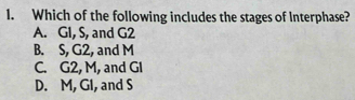 Which of the following includes the stages of Interphase?
A. GI, S, and G2
B. S, G2, and M
C. G2, M, and Gl
D. M, GI, and S