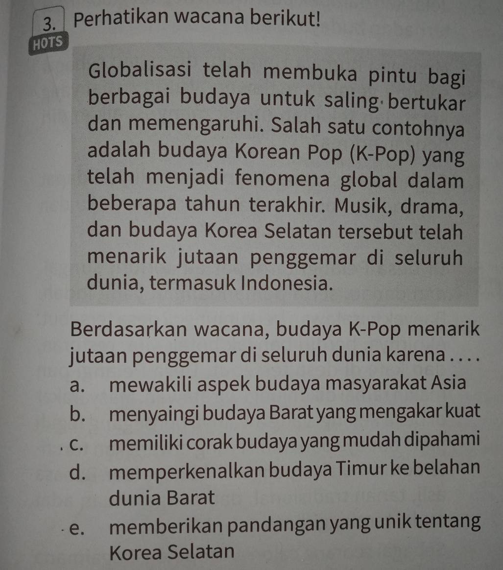 Perhatikan wacana berikut!
HOTS
Globalisasi telah membuka pintu bagi
berbagai budaya untuk saling bertukar
dan memengaruhi. Salah satu contohnya
adalah budaya Korean Pop (K-Pop) yang
telah menjadi fenomena global dalam
beberapa tahun terakhir. Musik, drama,
dan budaya Korea Selatan tersebut telah
menarik jutaan penggemar di seluruh
dunia, termasuk Indonesia.
Berdasarkan wacana, budaya K-Pop menarik
jutaan penggemar di seluruh dunia karena . . . .
a. mewakili aspek budaya masyarakat Asia
b. menyaingi budaya Barat yang mengakar kuat
c. memiliki corak budaya yang mudah dipahami
d. memperkenalkan budaya Timur ke belahan
dunia Barat
e. memberikan pandangan yang unik tentang
Korea Selatan