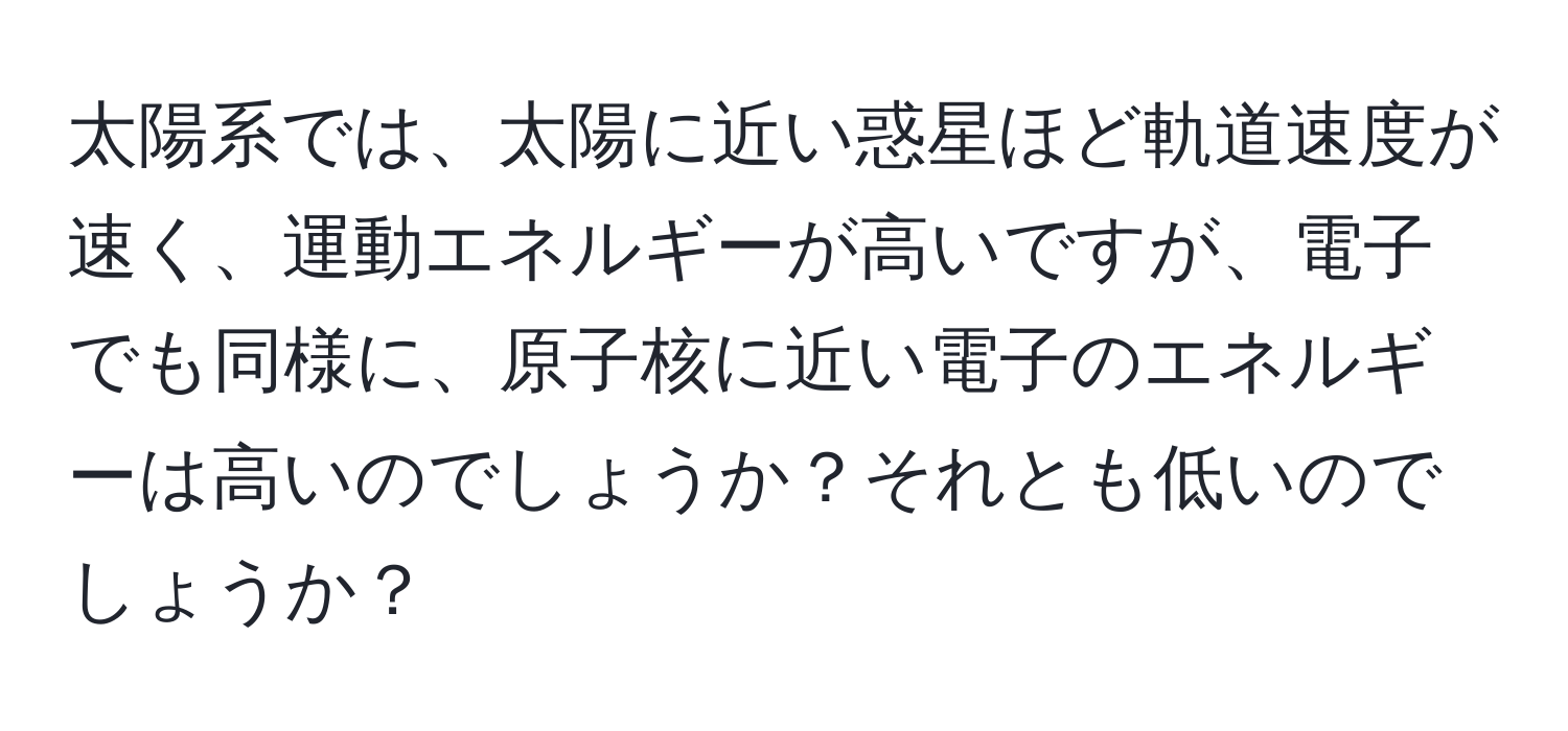 太陽系では、太陽に近い惑星ほど軌道速度が速く、運動エネルギーが高いですが、電子でも同様に、原子核に近い電子のエネルギーは高いのでしょうか？それとも低いのでしょうか？