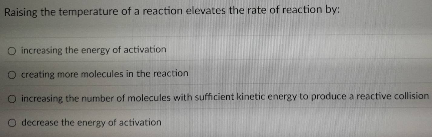 Raising the temperature of a reaction elevates the rate of reaction by:
increasing the energy of activation
creating more molecules in the reaction
increasing the number of molecules with sufficient kinetic energy to produce a reactive collision
decrease the energy of activation