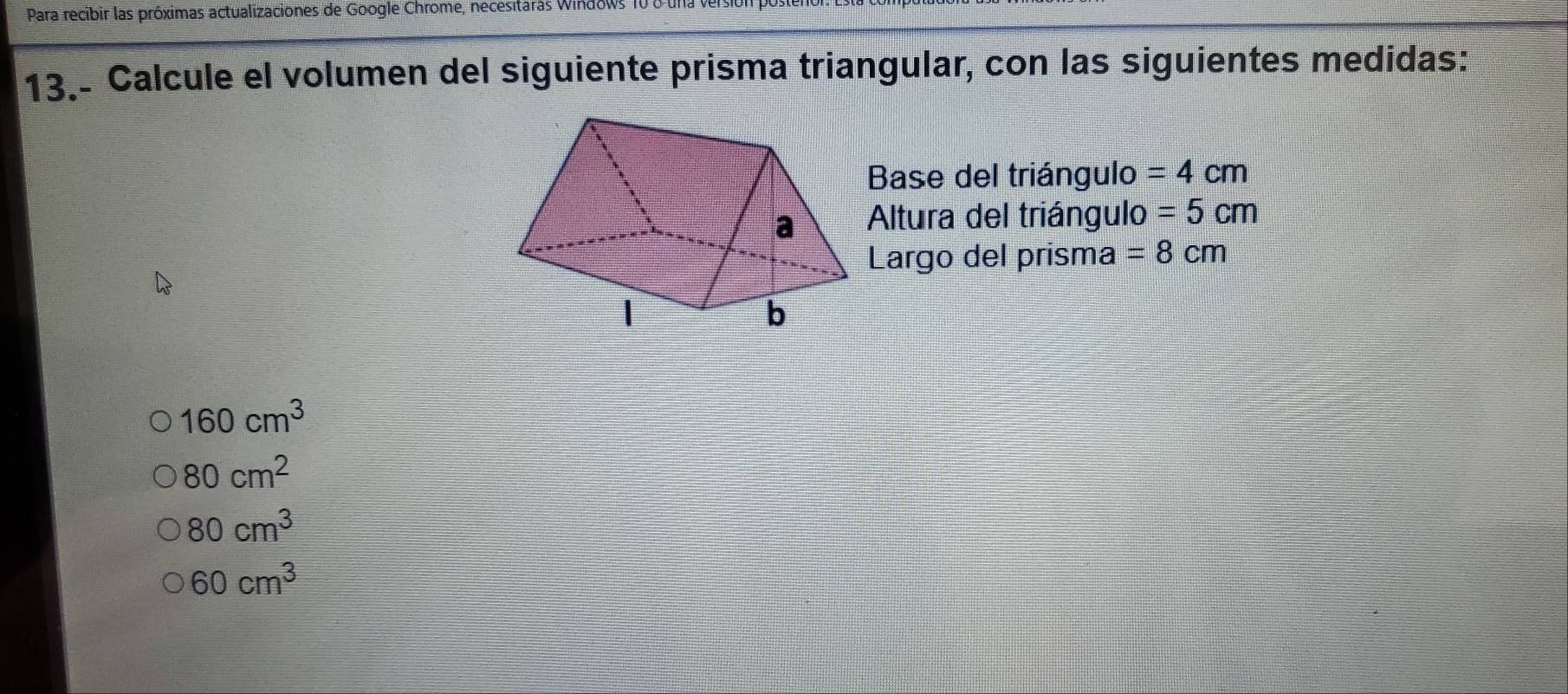 Para recibir las próximas actualizaciones de Google Chrome, necesitarás Windows 10 8 una
13.- Calcule el volumen del siguiente prisma triangular, con las siguientes medidas:
Base del triángulo =4cm
Altura del triángulo =5cm
Largo del prisma =8cm
160cm^3
80cm^2
80cm^3
60cm^3