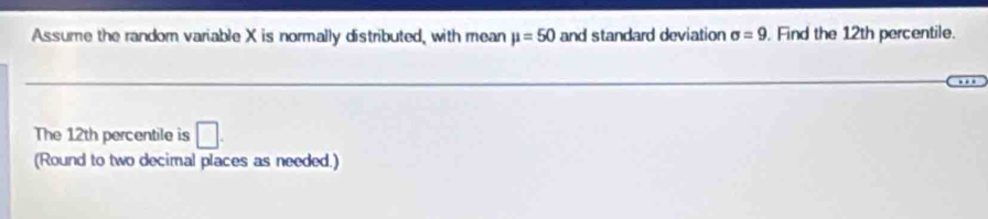 Assume the random variable X is normally distributed, with mean mu =50 and standard deviation sigma =9. Find the 12th percentile. 
The 12th percentile is □. 
(Round to two decimal places as needed.)