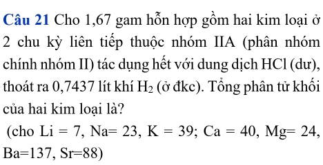 Cho 1, 67 gam hỗn hợp gồm hai kim loại ở 
2 chu kỳ liên tiếp thuộc nhóm IIA (phân nhóm 
chính nhóm II) tác dụng hết với dung dịch HCl (dư), 
thoát ra 0,7437 lít khí H_2 (ở đkc). Tổng phân tử khối 
của hai kim loại là? 
(cho Li=7, Na=23, K=39; Ca=40, Mg=24,
Ba=137, Sr=88)