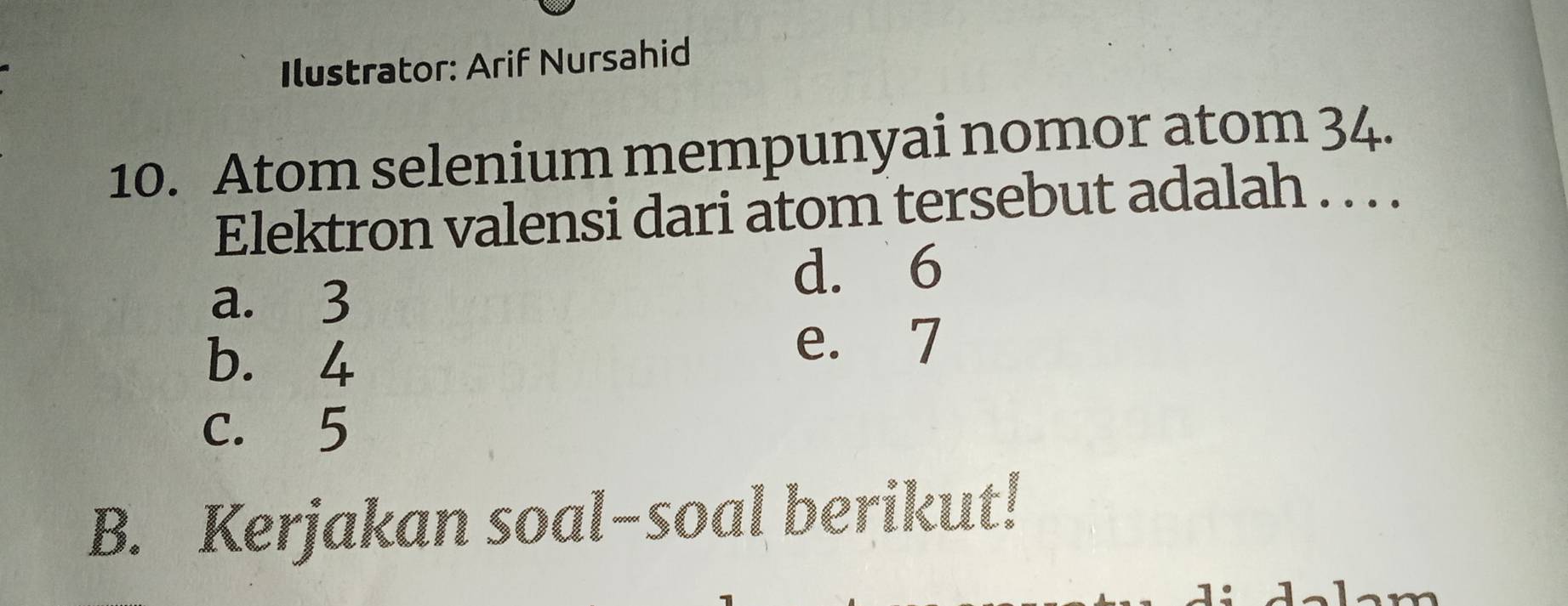 Ilustrator: Arif Nursahid
10. Atom selenium mempunyai nomor atom 34.
Elektron valensi dari atom tersebut adalah . . . .
a. 3
d. 6
b. 4
e. 7
c. 5
B. Kerjakan soal-soal berikut!