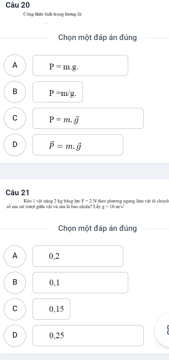 Công thức tính trọng lượng là:
Chọn một đáp án đúng
A P=m.g.
B P=m/g.
C P=m.vector g
D vector P=m.vector g
Câu 21
Kéo 1 vật nặng 2 kg băng lực F=2N theo phương ngang làm vật di chuyê
số ma sát trượt giữa vật và sàn là bao nhiêu? Lấy g=10m/s^2
Chọn một đáp án đúng
A 0,2
B 0,1
C 0,15
D 0,25