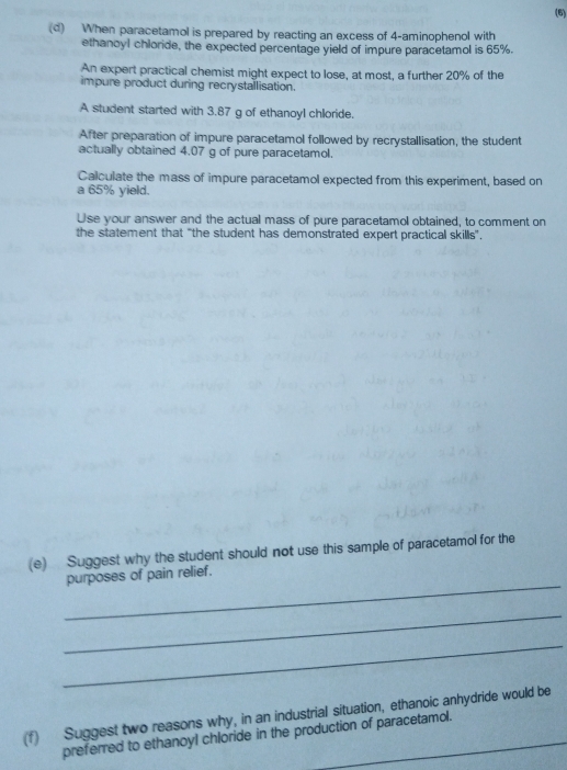 (6) 
(d) When paracetamol is prepared by reacting an excess of 4 -aminophenol with 
ethanoyl chloride, the expected percentage yield of impure paracetamol is 65%. 
An expert practical chemist might expect to lose, at most, a further 20% of the 
impure product during recrystallisation. 
A student started with 3.87 g of ethanoyl chloride. 
After preparation of impure paracetamol followed by recrystallisation, the student 
actually obtained 4.07 g of pure paracetamol. 
Calculate the mass of impure paracetamol expected from this experiment, based on 
a 65% yield. 
Use your answer and the actual mass of pure paracetamol obtained, to comment on 
the statement that "the student has demonstrated expert practical skills". 
(e) Suggest why the student should not use this sample of paracetamol for the 
_ 
purposes of pain relief. 
_ 
_ 
(f) Suggest two reasons why, in an industrial situation, ethanoic anhydride would be 
preferred to ethanoyl chloride in the production of paracetamol.