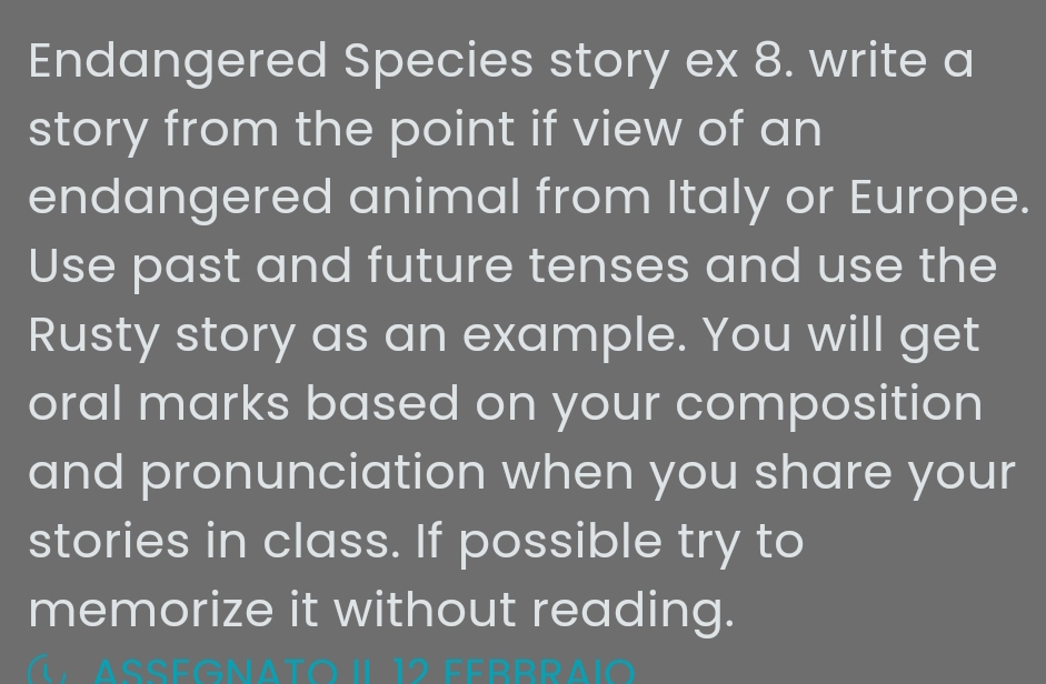 Endangered Species story ex 8. write a 
story from the point if view of an 
endangered animal from Italy or Europe. 
Use past and future tenses and use the 
Rusty story as an example. You will get 
oral marks based on your composition 
and pronunciation when you share your 
stories in class. If possible try to 
memorize it without reading.