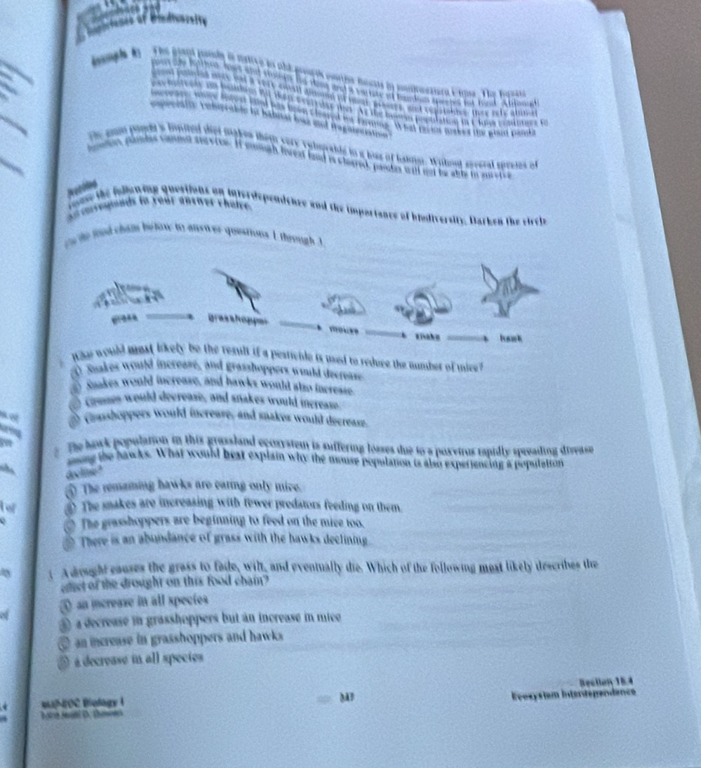 jh e mative en a l é
hassts in ioikwesiera Eima The hast=a

# band n apes ot 1om thon
_
sd v e n s a nhs t e r l l 
Iésón population i C lns prmtrtes fe
laithing . What revion makes te plud panda
I iagaiee
s lited de a makes them very volograbds to a loss of haingt. Wihont spreral spreies of
nevive. If mniugh lvear land is clared, pandas will not be able in au e
responds to roar answer choive.
ouse the fullaning questions on inferdepenicnee and the importancs of biudiversity. Darken the sircie

ce de ted cham be tow to answ er questions I through I
grasshopper
giaku hawk
Whe would most likely be the result if a pesticile is usd to reduce the number of mice?
④ Saakes would increase, and grasshoppers wuld decrease
a Saakes would increase, and bawks would also increase
e Cremes would decrease, and snakes would increase
Grasshoppers would increase, and snakes would decrease.
The bock population in this grassland eçosystem is suffering losses due to a poxeirus rapidly spreading disease
ming the hawks. What would best explain why the mouse population is also experiencing a population
dolme ?
⑤ The remaming bawks are caring only mive.
o The sakes are increasing with fewer predators feeding on them.
The grasshoppers are beginning to feed on the mice too.
There is an abundance of grass with the hawks declining
a A dought causes the grass to fade, wilt, and eventually die. Which of the following most likely describes the
ofct of the drought on this food chain?
④ an increase in all spectes
④ a decrease in grasshoppers but an increase in mice
@ an mcrease in grasshoppers and hawks
O é decrease in all species
Bection 15.4
M
OC Biolag Evesysiem Intertèps