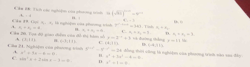 Tích các nghiệm của phương trình là (sqrt(81))^2x+5=9^(x+1)
A. - 4 B. |
C. - 3
Câu 19. Gọi x_1, x_2 là nghiệm của phương trình 7^(x^2)-5x+9=343 、 Tính D. 0
A. x_1+x_2=4. x_1+x_2.
B. x_1+x_2=6. C. x_1+x_2=5. D. x_1+x_2=3. 
Câu 20. Tọa độ giao điểm của đồ thị hàm số y=2^(-x)+3 và đường thẳng y=11 lǜ:
A. (3:11). B. (-3;11). C. (4;11). D. (-4;11). 
Cầu 21. Nghiệm của phương trình 5^(1+x^2)-5^(1-x^2)=24 đồng thời cũng là nghiệm của phương trình nào sau đây:
A. x^2+5x-6=0. B. x^4+3x^2-4=0.
C. sin^2x+2sin x-3=0. D. x^2+1=0.