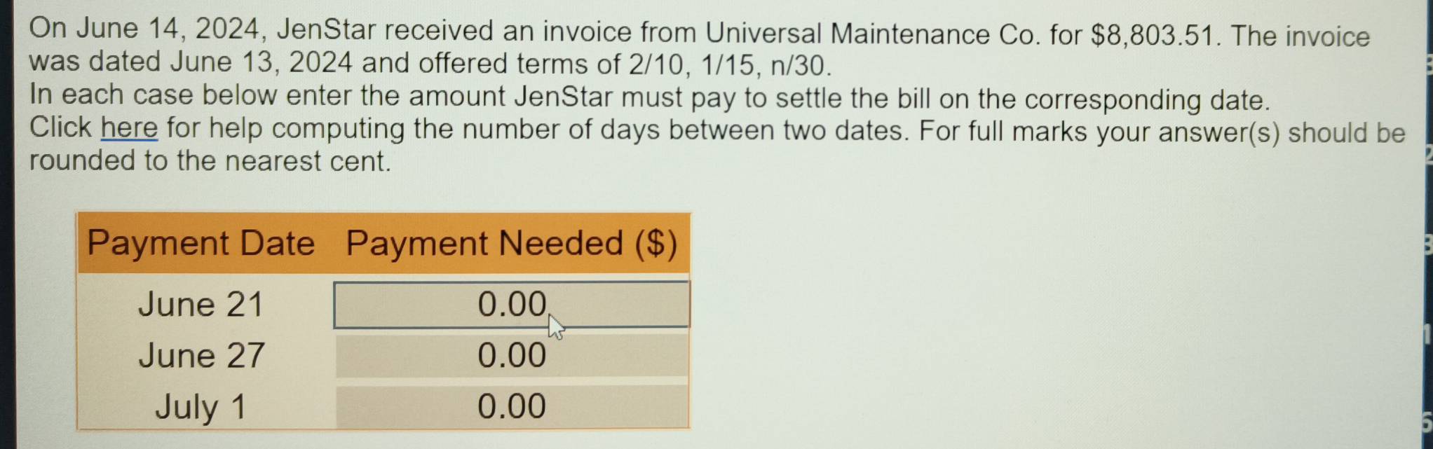 On June 14, 2024, JenStar received an invoice from Universal Maintenance Co. for $8,803.51. The invoice 
was dated June 13, 2024 and offered terms of 2/10, 1/15, n/30. 
In each case below enter the amount JenStar must pay to settle the bill on the corresponding date. 
Click here for help computing the number of days between two dates. For full marks your answer(s) should be 
rounded to the nearest cent.