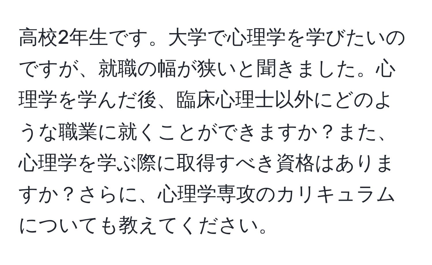 高校2年生です。大学で心理学を学びたいのですが、就職の幅が狭いと聞きました。心理学を学んだ後、臨床心理士以外にどのような職業に就くことができますか？また、心理学を学ぶ際に取得すべき資格はありますか？さらに、心理学専攻のカリキュラムについても教えてください。