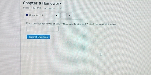 Chapter 8 Homework 
Score: 110/210 Answered: 12/21 
Question 13 ( > 
For a confidence level of 99% with a sample size of 2^1 , find the critical t value. 
Submit Question