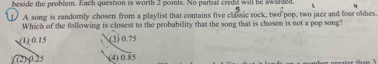 beside the problem. Each question is worth 2 points. No partial credit will be awarded.
1 A song is randomly chosen from a playlist that contains five classic rock, two pop, two jazz and four oldies.
Which of the following is closest to the probability that the song that is chosen is not a pop song?
(1) 0.15 (3) 0.75
(2) 0.25 (4) 0.85
preater than 3