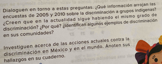 Dialoguen en torno a estas preguntas. ¿Qué información arrojan las 
encuestas de 2005 y 2010 sobre la discriminación a grupos indígenas? 
¿Creen que en la actualidad sigue habiendo el mismo grado de 
discriminación? ¿Por qué? ¿Identifican algunos ejemplos de discriminación 
en sus comunidades? 
Investiguen acerca de las acciones actuales contra la 
discriminación en México y en el mundo. Anoten sus 
hallazgos en su cuaderno.