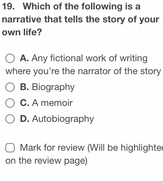 Which of the following is a
narrative that tells the story of your
own life?
A. Any fictional work of writing
where you're the narrator of the story
B. Biography
C. A memoir
D. Autobiography
Mark for review (Will be highlighte
on the review page)