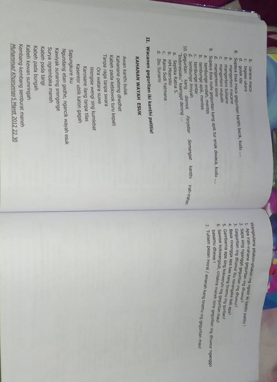 b. carane maca
Wangsulana pitakon-pitakon ing ngisor iki kanthi patitis I
c. tegese ukara
1. Apa irah-irahane geguritan ing dhuwur?
d. golek ide 2. Sapa sing nganggit geguritan ing dhuwur?
8. Supaya bisa maca geguritan kanthi becik, kudu ....
3. Geguritan ing dhuwur iku nerangake bab apa?
a. mangerteni macane
4. Basa rinengga apa bae kang tinemu ing guritan?
b. mangerteni tulisane
c. mangerteni wujude
5. Gambarna apa sing kokweruhi ing gegurtan mau!
d. mangerteni isine
6. Sawise kokwangsuli, critakna maneh isine geguritan ing dhuwur ngangg
9. Supaya bisa nulis geguritan kang apik tur enak diwaca, kudu .... basamu dhewe !
a. tembunge endah, mentes
7. Tulisen pesan moral / amanah kang tinemu ing geguritan mau
b. tembunge apik, mentes
c. tembunge entar
d. tembunge ilmiyah
10. Geguritan kang diemot Panjebar Semangat kanthi irah-irahar
'Indonesiak U'' kaanggit dening ....
a. Septika Ratna S.
b. HM.Moersito
c. Rama Sudi Yatmana
d. Ibu Sunami
II. Wacanen geguritan iki kanthi patitis!
KAHANAN WAYAH ESUK
Awan kanthi bulak
Kahanane peteng dhedhet
Kabeh pada keblowok turu kepati
Tanpa raga tanpa swara
Ora watara suwe
Wengise wengi sing kumlebat
Karosane ilang tanpa tilas
Kasentor ublik katon gagah
Sapungkure iku
Ngundang etan gedhe, ngancik wayah esuk
Kawiyak sunaring srengenge
Surya ngrembaka maneh
Kabeh pada tangi
Kabeh pada bungah
Kabeh kewan sumringah
Kembang-kembang semburat maneh
Muhammad Khoirunnas5 Maret 2012 22.30