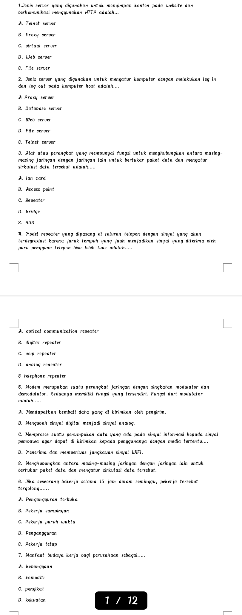 Jenis server yang digunakan untuk menyimpan konten pada website dan
berkomunikasi menggunakan HTTP adalah...
A. Telnet server
B. Proxy server
C. virtual server
D. Web server
8. File server
2. Jenis server yang digunakan untuk mengatur komputer dengan melakukan leg in
dan log out pada komputer host adalah....
B. Database server
D. File server
3. Alat atau perangkat yang mempunyai fungsi untuk menghubungkan antara masing-
masing jaringan dengan jaringan lain untuk bertukar paket data dan mengatur
sirkulasi data tersebut adalah.....
A. lan card
B. Access poin'
C. Repeater
D. Bridge
E. HUB
4. Model repeater yang dipasang di saluran telepon dengan sinyal yang akan
terdegradasi karena jarak tempuh yang jauh menjadikan sinyal yang diterima oleh
B. digital repeater
D. analog repeater
5. Modem merupakan suatu perangkat jaringan dengan singkatan modulator dan
demodulator. Keduanya memiliki fungsi yang tersendiri. Fungsi dari modulator
adalah.....
A. Mendapatkan kembali data yang di kirimkan oleh pengirim.
B. Mengubah sinyal digital menjadi sinyal analog.
C. Memproses suatu penumpukan data yang ada pada sinyal informasi kepada sinyal
pembawa agar dapat di kirimkan kepada penggunanya dengan media tertentu....
D. Menerima dan memperluas jangkauan sinyal WiFi.
8. Menghubungkan antara masing-masing jaringan dengan jaringan lain untuk
bertukar paket data dan mengatur sirkulasi data tersebut.
6. Jika seseorang bekerja selama 15 jam dalam seminggu, pekerja tersebut
tergolong......
A. Pengangguran terbuka
B. Pekerja sampingan
C. Pekerja paruh waktu
D. Pengangguran
8. Pekerja tetap
A. kebanggaan
B. komoditi
C. pengikat
D. kekuatar 1 12