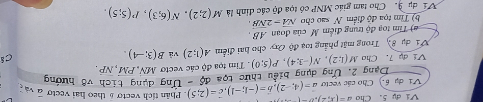 Ví dụ 5. Cho a=(x,2), b-(-
Ví dụ 6.) Cho các vectơ vector a=(4;-2), vector b=(-1;-1), vector c=(2;5). Phân tích vectơ 6 theo hai vectơ vector a và c 
Dạng 2. Ứng dụng biểu thức tọa độ - Ứng dụng tích vô hướng 
Ví dụ 7. Cho M(1;2), N(-3;4), P(5;0). Tìm tọa độ các vectơ vector MN, vector PM, vector NP. 
Ví dụ 8 Trong mặt phẳng toạ độ Oxy cho hai điểm A(1;2) và B(3;-4). 
Câ 
a) Tim toạ độ trung điểm M của đoạn AB. 
b) Tìm tọa độ điểm N sao cho vector NA=2vector NB. 
Ví dụ 9. Cho tam giác MNP có tọa độ các đỉnh là M(2;2), N(6;3), P(5;5).