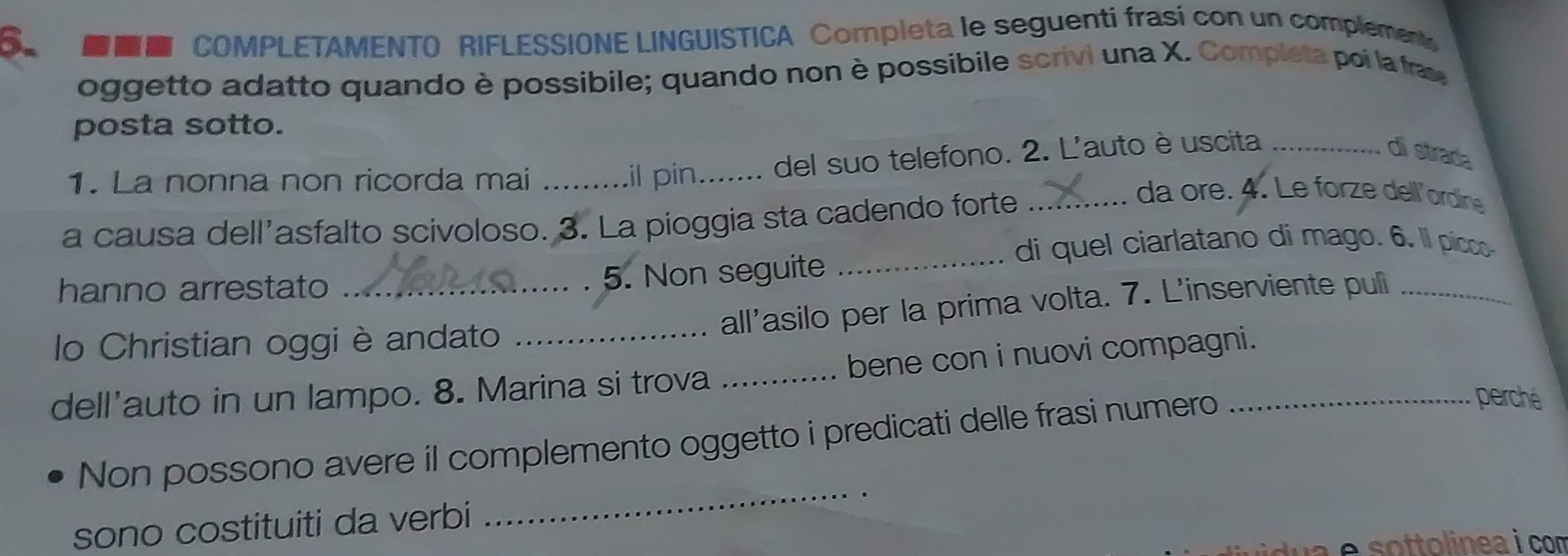 Bun COMPLETAMENTO RIFLESSIONE LINGUISTICA Completa le seguenti frasi con un complement 
oggetto adatto quando è possibile; quando non è possibile scrivi una X. Completa poi la fras 
posta sotto. 
1. La nonna non ricorda mai _il pin_ del suo telefono. 2. L'auto è uscita_ 
di strad 
a causa dell’asfalto scivoloso. 3. La pioggia sta cadendo forte_ 
da ore. 4. Le forze dell'ordine 
_di quel ciarlatano di mago. 6. Il picco 
hanno arrestato_ 
5. Non seguite 
all'asilo per la prima volta. 7. L'inserviente puli_ 
lo Christian oggi è andato 
dell'auto in un lampo. 8. Marina si trova _bene con i nuovi compagni. 
_ 
Non possono avere il complemento oggetto i predicati delle frasi numero 
perché 
sono costituiti da verbi 
é s ottolinea i com