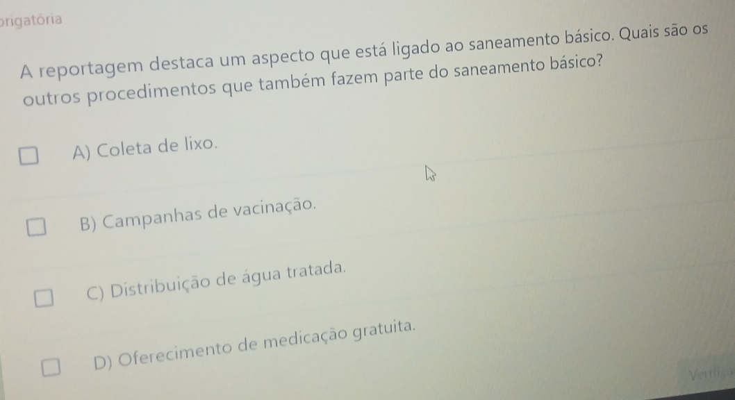 prigatória
A reportagem destaca um aspecto que está ligado ao saneamento básico. Quais são os
outros procedimentos que também fazem parte do saneamento básico?
A) Coleta de lixo.
B) Campanhas de vacinação.
C) Distribuição de água tratada.
D) Oferecimento de medicação gratuita.
Verifica