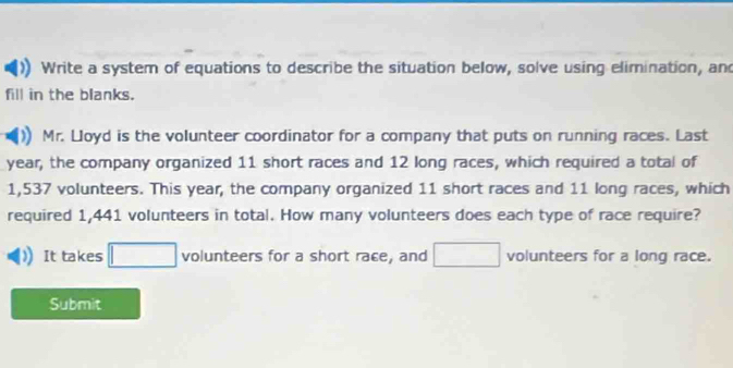 Write a system of equations to describe the situation below, solve using elimination, and 
fill in the blanks. 
Mr. Lloyd is the volunteer coordinator for a company that puts on running races. Last
year, the company organized 11 short races and 12 long races, which required a total of
1,537 volunteers. This year, the company organized 11 short races and 11 long races, which 
required 1,441 volunteers in total. How many volunteers does each type of race require? 
It takes □ volunteers for a short race, and □ volunteers for a long race. 
Submit