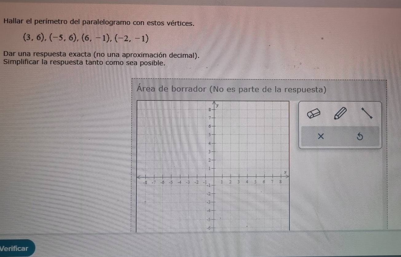 Hallar el perímetro del paralelogramo con estos vértices.
(3,6), (-5,6), (6,-1), (-2,-1)
Dar una respuesta exacta (no una aproximación decimal). 
Simplificar la respuesta tanto como sea posible. 
Área de borrador (No es parte de la respuesta) 
X 
Verificar