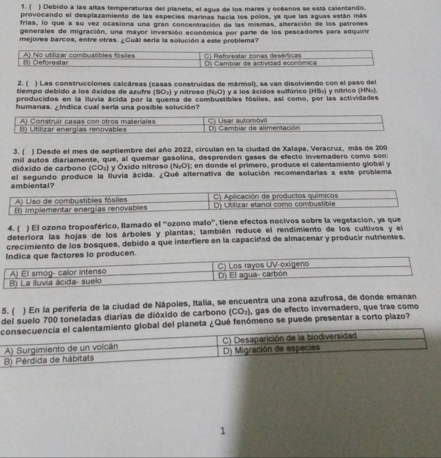 ( ) Debido a las altas temperaturas del planeta, el agua de los mares y océanos se está calentando,
provocando el desplazamiento de las especies marinas hacia los polos, ya que las aguas están más
frías, lo que a su vez ocasiona una gran concentración de las mismas, alteración de los patrones
generales de migración, una mayor inversión económica por parte de los pescadores para adquirir
mejores barcos, entre otras. ¿Cuál sería la solución a este problema?
2. ( ) Las construcciones calcáreas (casas construidas de mármol), se van disolviendo con el paso del
tiempo debido a los óxidos de azufre (SO_2) y nitroso (N_2O) y a los ácidos sulfúrico (HS₂) y nítrico (HN₂),
producidos en la lluvia ácida por la quema de combustibles fósiles, así como, por las actividades
humanas. ¿Indica cual sería una posible solución?
A) Construir casas con otros materiales C) Usar automóvil
B) Utilizar energías renovables D) Cambiar de alimentación
3. ( ) Desde el mes de septiembre del año 2022, circulan en la ciudad de Xalapa, Veracruz, más de 200
mil autos diariamente, que, al quemar gasolina, desprenden gases de efecto invemadero como son:
dióxido de carbono (CO_2) y Óxido nitroso (N_2O); en donde el primero, produce el calentamiento global y
el segundo produce la lluvia ácida. ¿Qué alternativa de solución recomendarías a este problema
ambiental?
A) Uso de combustibles fósiles C) Aplicación de productos químicos
B) implementar energías renovables D) Utilizar etanol como combustible
4. ( ) El ozono troposférico, llamado el “ozono malo”, tiene efectos nocivos sobre la vegetacion, ya que
deteriora las hojas de los árboles y plantas; también reduce el rendimiento de los cultivos y el
crecimiento de los bosques, debido a que interfiere en la capacidad de almacenar y producir nutrientes.
Indica que factores lo producen.
A) El smog- calor intenso C) Los rayos UV-oxígeno
B) La lluvia ácida- suelo D) El agua- carbón
5. ( ) En la periferia de la ciudad de Nápoles, Italia, se encuentra una zona azufrosa, de donde emanan
del suelo 700 toneladas diarias de dióxido de carbono (CO_2) , gas de efecto invernadero, que trae como
eta ¿Qué fenómeno se puede presentar a corto plazo?
1