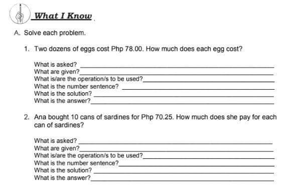 What I Know 
A. Solve each problem. 
1. Two dozens of eggs cost Php 78.00. How much does each egg cost? 
What is asked?_ 
What are given?_ 
What is/are the operation/s to be used?_ 
What is the number sentence?_ 
What is the solution? 
_ 
_ 
What is the answer? 
2. Ana bought 10 cans of sardines for Php 70.25. How much does she pay for each 
can of sardines? 
What is asked? 
_ 
What are given?_ 
What is/are the operation/s to be used?_ 
What is the number sentence? 
_ 
What is the solution? 
_ 
_ 
What is the answer?